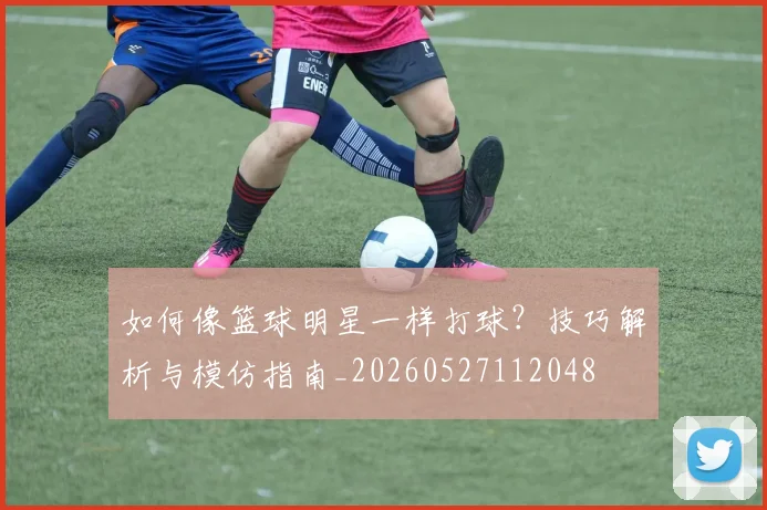 如何像篮球明星一样打球?技巧解析与模仿指南_20260527112048