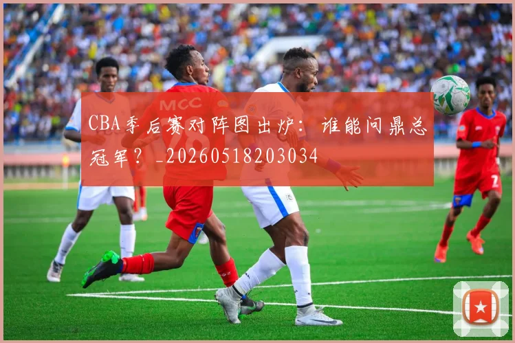 CBA季后赛对阵图出炉:谁能问鼎总冠军?_20260518203034